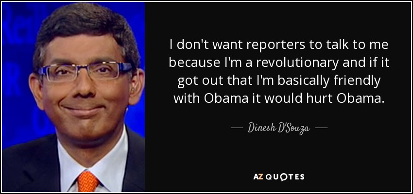 I don't want reporters to talk to me because I'm a revolutionary and if it got out that I'm basically friendly with Obama it would hurt Obama. - Dinesh D'Souza