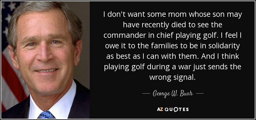 I don't want some mom whose son may have recently died to see the commander in chief playing golf. I feel I owe it to the families to be in solidarity as best as I can with them. And I think playing golf during a war just sends the wrong signal. - George W. Bush