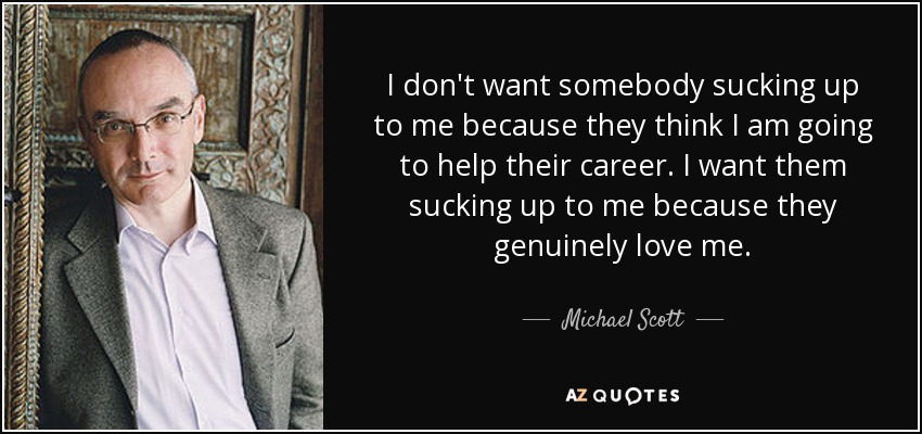 I don't want somebody sucking up to me because they think I am going to help their career. I want them sucking up to me because they genuinely love me. - Michael Scott