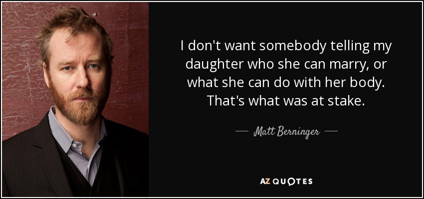 I don't want somebody telling my daughter who she can marry, or what she can do with her body. That's what was at stake. - Matt Berninger
