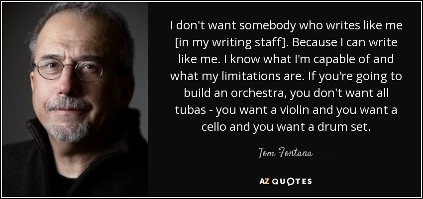I don't want somebody who writes like me [in my writing staff]. Because I can write like me. I know what I'm capable of and what my limitations are. If you're going to build an orchestra, you don't want all tubas - you want a violin and you want a cello and you want a drum set. - Tom Fontana