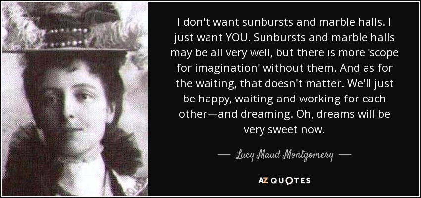 I don't want sunbursts and marble halls. I just want YOU. Sunbursts and marble halls may be all very well, but there is more 'scope for imagination' without them. And as for the waiting, that doesn't matter. We'll just be happy, waiting and working for each other—and dreaming. Oh, dreams will be very sweet now. - Lucy Maud Montgomery