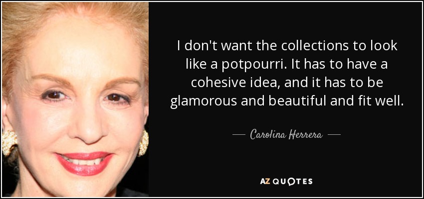 I don't want the collections to look like a potpourri. It has to have a cohesive idea, and it has to be glamorous and beautiful and fit well. - Carolina Herrera
