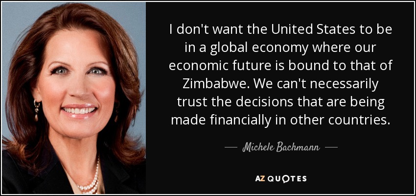 I don't want the United States to be in a global economy where our economic future is bound to that of Zimbabwe. We can't necessarily trust the decisions that are being made financially in other countries. - Michele Bachmann