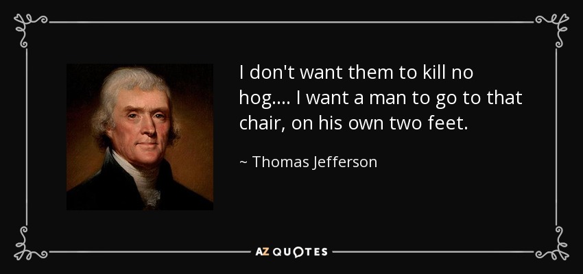 I don't want them to kill no hog . . . . I want a man to go to that chair, on his own two feet. - Thomas Jefferson