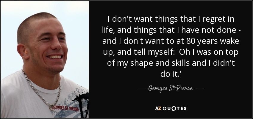 I don't want things that I regret in life, and things that I have not done - and I don't want to at 80 years wake up, and tell myself: 'Oh I was on top of my shape and skills and I didn't do it.' - Georges St-Pierre
