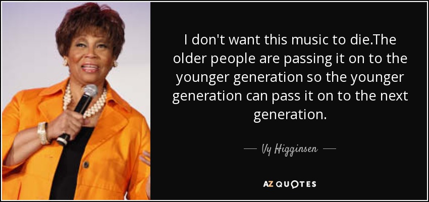 I don't want this music to die.The older people are passing it on to the younger generation so the younger generation can pass it on to the next generation. - Vy Higginsen