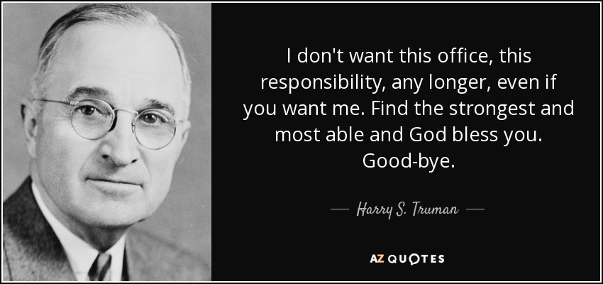 I don't want this office, this responsibility, any longer, even if you want me. Find the strongest and most able and God bless you. Good-bye. - Harry S. Truman