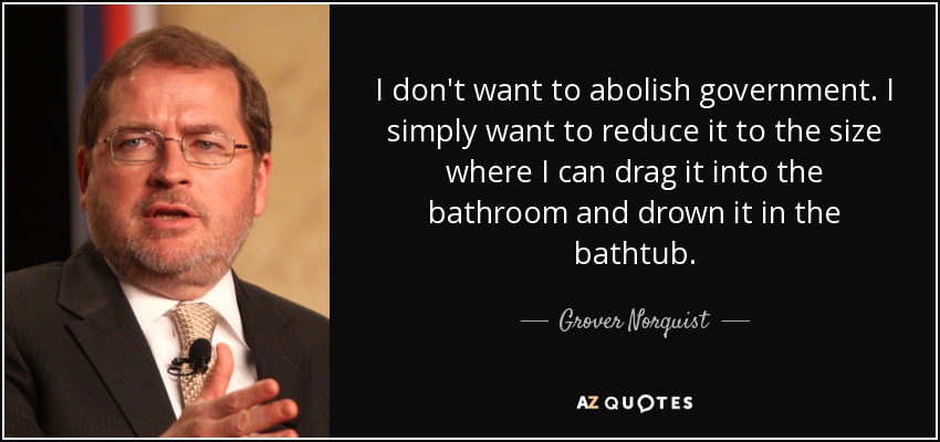 I don't want to abolish government. I simply want to reduce it to the size where I can drag it into the bathroom and drown it in the bathtub. - Grover Norquist