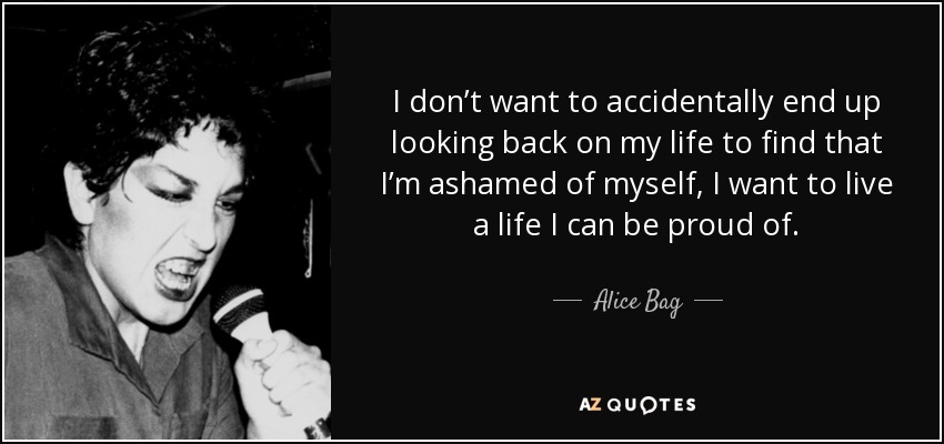 I don’t want to accidentally end up looking back on my life to find that I’m ashamed of myself, I want to live a life I can be proud of. - Alice Bag