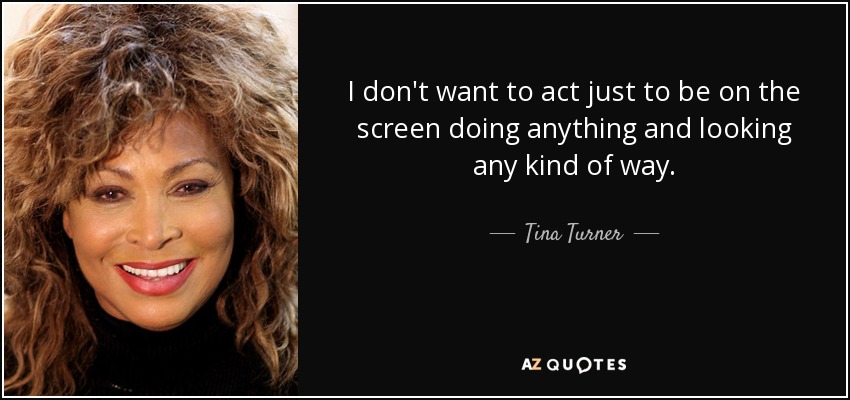 I don't want to act just to be on the screen doing anything and looking any kind of way. - Tina Turner