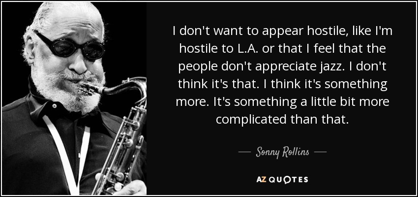 I don't want to appear hostile, like I'm hostile to L.A. or that I feel that the people don't appreciate jazz. I don't think it's that. I think it's something more. It's something a little bit more complicated than that. - Sonny Rollins