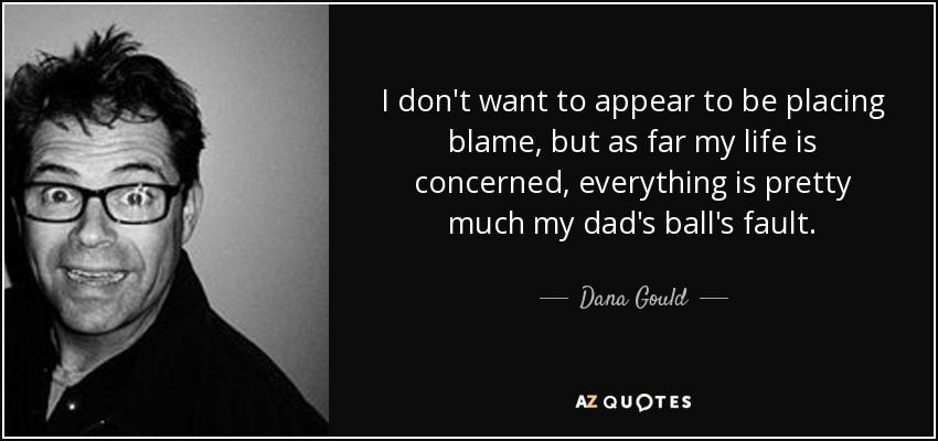 I don't want to appear to be placing blame, but as far my life is concerned, everything is pretty much my dad's ball's fault. - Dana Gould