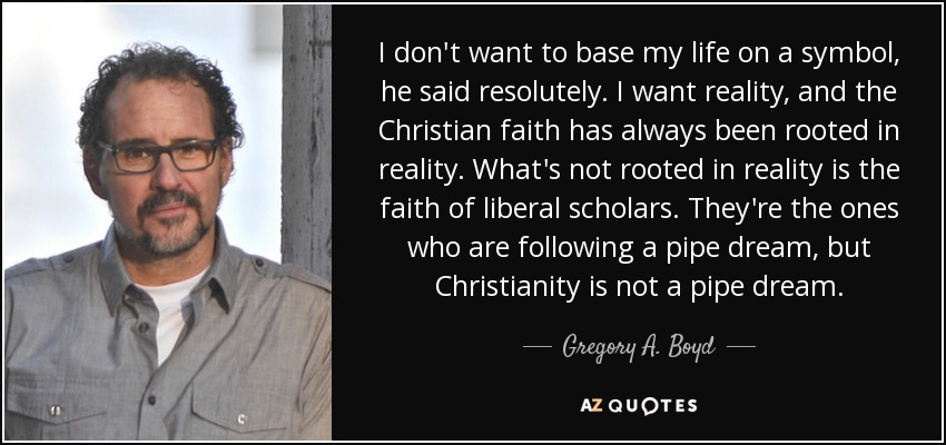 I don't want to base my life on a symbol, he said resolutely. I want reality, and the Christian faith has always been rooted in reality. What's not rooted in reality is the faith of liberal scholars. They're the ones who are following a pipe dream, but Christianity is not a pipe dream. - Gregory A. Boyd