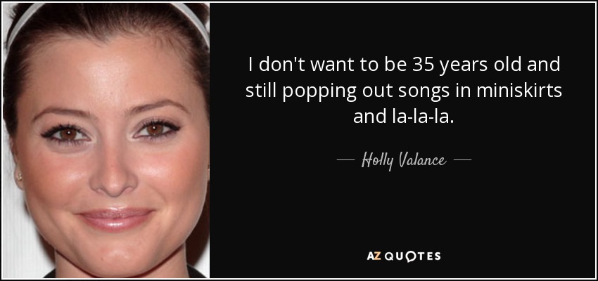 I don't want to be 35 years old and still popping out songs in miniskirts and la-la-la. - Holly Valance