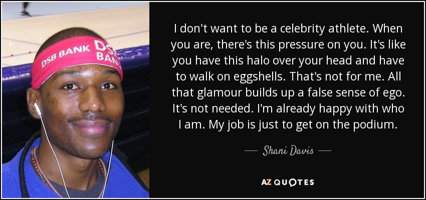 I don't want to be a celebrity athlete. When you are, there's this pressure on you. It's like you have this halo over your head and have to walk on eggshells. That's not for me. All that glamour builds up a false sense of ego. It's not needed. I'm already happy with who I am. My job is just to get on the podium. - Shani Davis