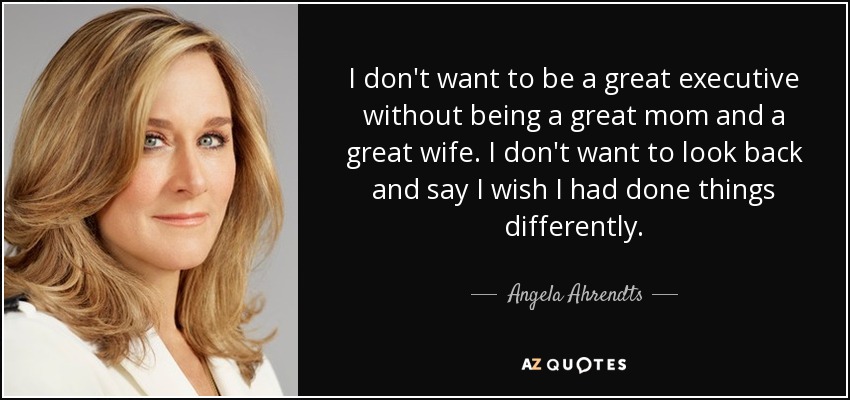 I don't want to be a great executive without being a great mom and a great wife. I don't want to look back and say I wish I had done things differently. - Angela Ahrendts