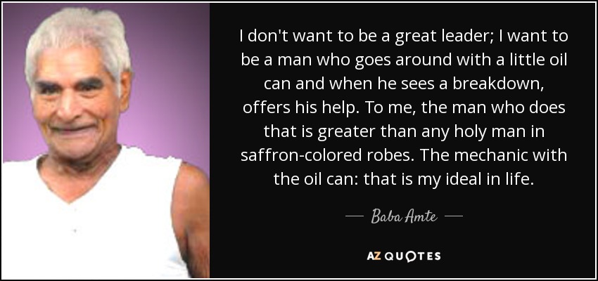 I don't want to be a great leader; I want to be a man who goes around with a little oil can and when he sees a breakdown, offers his help. To me, the man who does that is greater than any holy man in saffron-colored robes. The mechanic with the oil can: that is my ideal in life. - Baba Amte
