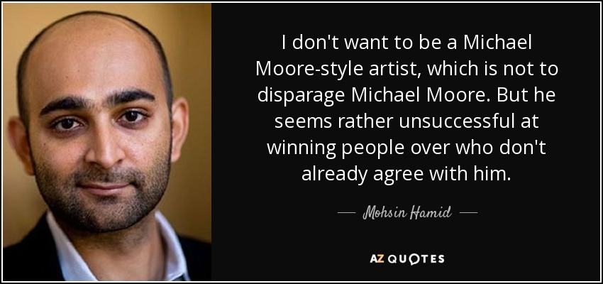 I don't want to be a Michael Moore-style artist, which is not to disparage Michael Moore. But he seems rather unsuccessful at winning people over who don't already agree with him. - Mohsin Hamid