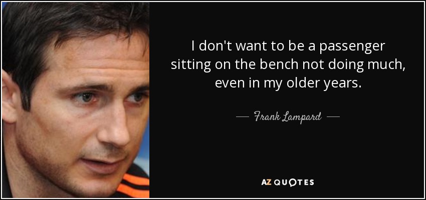 I don't want to be a passenger sitting on the bench not doing much, even in my older years. - Frank Lampard
