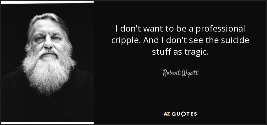 I don't want to be a professional cripple. And I don't see the suicide stuff as tragic. - Robert Wyatt