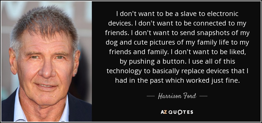 I don't want to be a slave to electronic devices. I don't want to be connected to my friends. I don't want to send snapshots of my dog and cute pictures of my family life to my friends and family. I don't want to be liked, by pushing a button. I use all of this technology to basically replace devices that I had in the past which worked just fine. - Harrison Ford