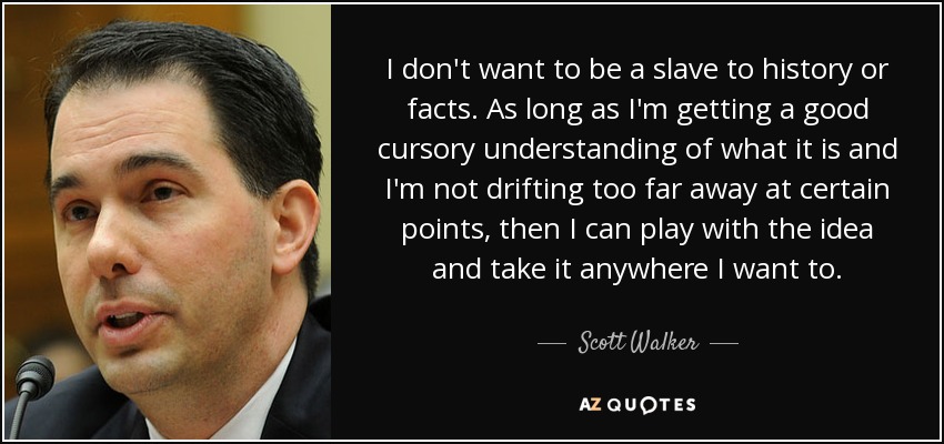 I don't want to be a slave to history or facts. As long as I'm getting a good cursory understanding of what it is and I'm not drifting too far away at certain points, then I can play with the idea and take it anywhere I want to. - Scott Walker