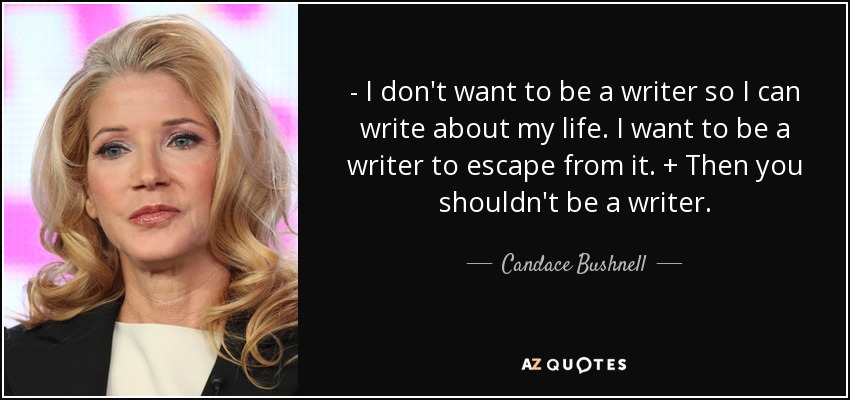 - I don't want to be a writer so I can write about my life. I want to be a writer to escape from it. + Then you shouldn't be a writer. - Candace Bushnell