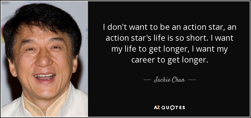 I don't want to be an action star, an action star's life is so short. I want my life to get longer, I want my career to get longer. - Jackie Chan
