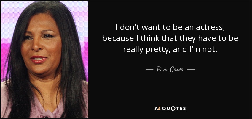 I don't want to be an actress, because I think that they have to be really pretty, and I'm not. - Pam Grier