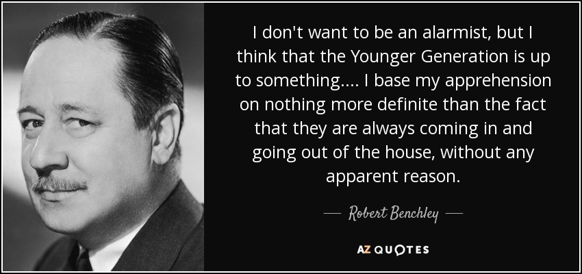 I don't want to be an alarmist, but I think that the Younger Generation is up to something.... I base my apprehension on nothing more definite than the fact that they are always coming in and going out of the house, without any apparent reason. - Robert Benchley