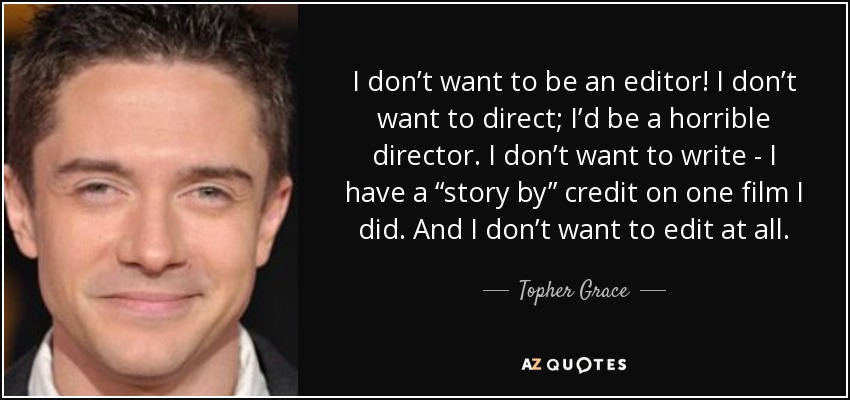I don’t want to be an editor! I don’t want to direct; I’d be a horrible director. I don’t want to write - I have a “story by” credit on one film I did. And I don’t want to edit at all. - Topher Grace