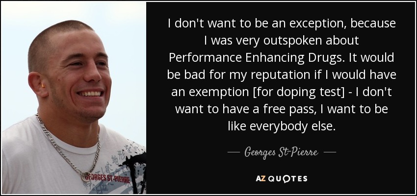 I don't want to be an exception, because I was very outspoken about Performance Enhancing Drugs. It would be bad for my reputation if I would have an exemption [for doping test] - I don't want to have a free pass, I want to be like everybody else. - Georges St-Pierre