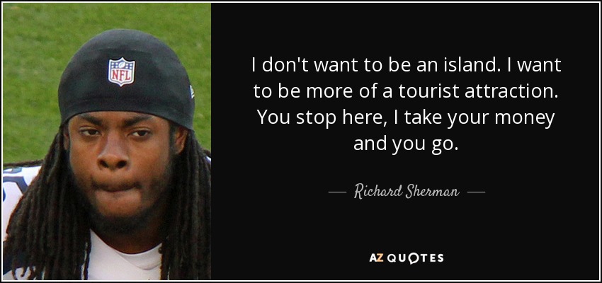 I don't want to be an island. I want to be more of a tourist attraction. You stop here, I take your money and you go. - Richard Sherman