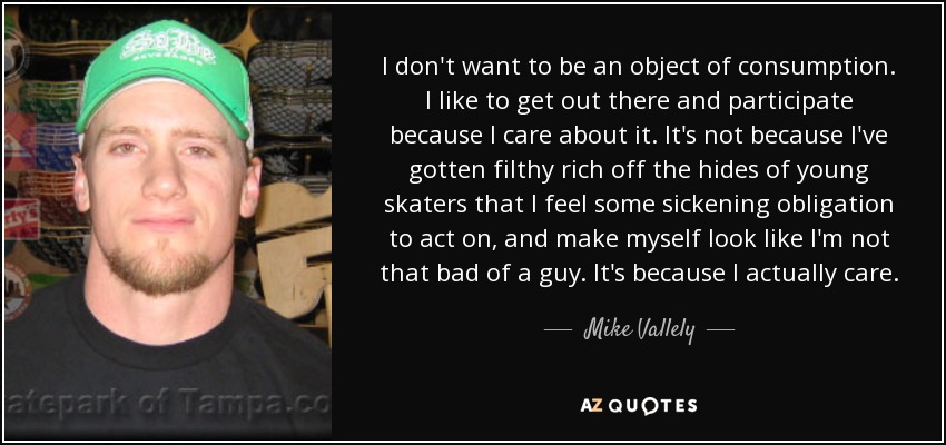 I don't want to be an object of consumption. I like to get out there and participate because I care about it. It's not because I've gotten filthy rich off the hides of young skaters that I feel some sickening obligation to act on, and make myself look like I'm not that bad of a guy. It's because I actually care. - Mike Vallely