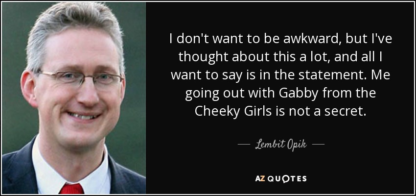 I don't want to be awkward, but I've thought about this a lot, and all I want to say is in the statement. Me going out with Gabby from the Cheeky Girls is not a secret. - Lembit Opik