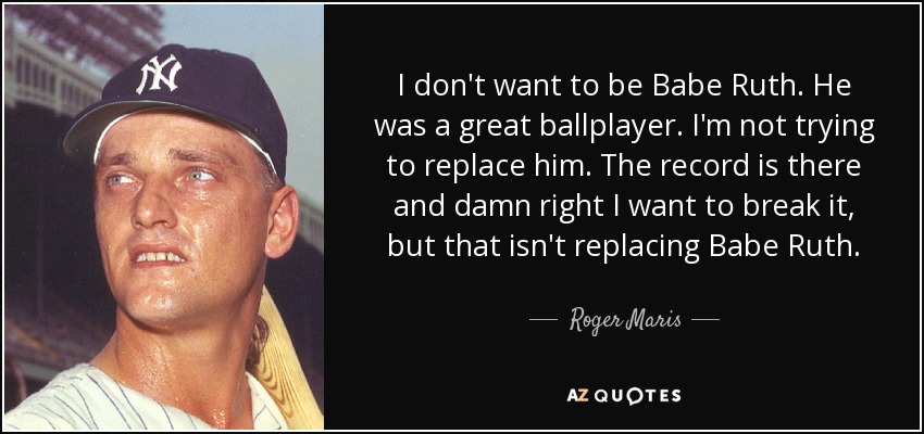 I don't want to be Babe Ruth. He was a great ballplayer. I'm not trying to replace him. The record is there and damn right I want to break it, but that isn't replacing Babe Ruth. - Roger Maris