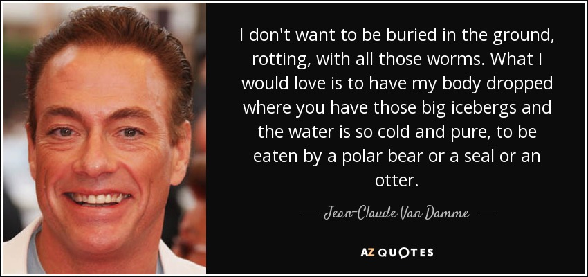 I don't want to be buried in the ground, rotting, with all those worms. What I would love is to have my body dropped where you have those big icebergs and the water is so cold and pure, to be eaten by a polar bear or a seal or an otter. - Jean-Claude Van Damme