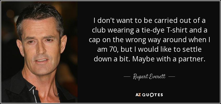 I don't want to be carried out of a club wearing a tie-dye T-shirt and a cap on the wrong way around when I am 70, but I would like to settle down a bit. Maybe with a partner. - Rupert Everett