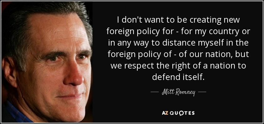 I don't want to be creating new foreign policy for - for my country or in any way to distance myself in the foreign policy of - of our nation, but we respect the right of a nation to defend itself. - Mitt Romney