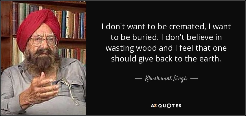 I don't want to be cremated, I want to be buried. I don't believe in wasting wood and I feel that one should give back to the earth. - Khushwant Singh