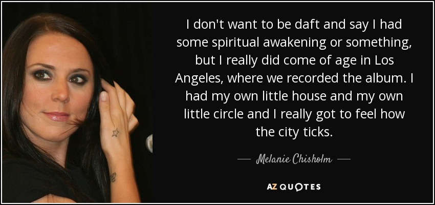 I don't want to be daft and say I had some spiritual awakening or something, but I really did come of age in Los Angeles, where we recorded the album. I had my own little house and my own little circle and I really got to feel how the city ticks. - Melanie Chisholm