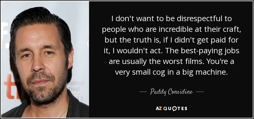 I don't want to be disrespectful to people who are incredible at their craft, but the truth is, if I didn't get paid for it, I wouldn't act. The best-paying jobs are usually the worst films. You're a very small cog in a big machine. - Paddy Considine