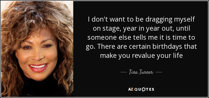 I don't want to be dragging myself on stage, year in year out, until someone else tells me it is time to go. There are certain birthdays that make you revalue your life - Tina Turner