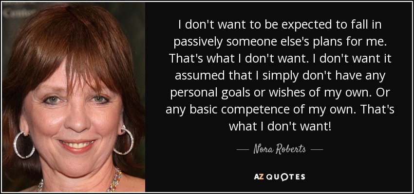 I don't want to be expected to fall in passively someone else's plans for me. That's what I don't want. I don't want it assumed that I simply don't have any personal goals or wishes of my own. Or any basic competence of my own. That's what I don't want! - Nora Roberts