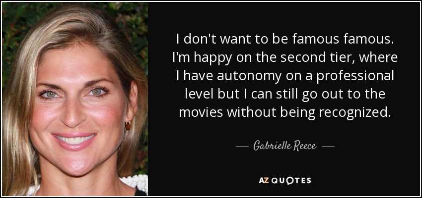 I don't want to be famous famous. I'm happy on the second tier, where I have autonomy on a professional level but I can still go out to the movies without being recognized. - Gabrielle Reece