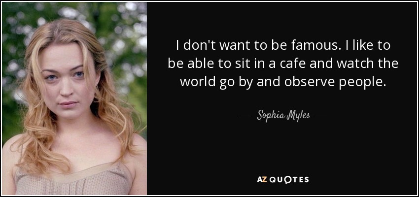 I don't want to be famous. I like to be able to sit in a cafe and watch the world go by and observe people. - Sophia Myles