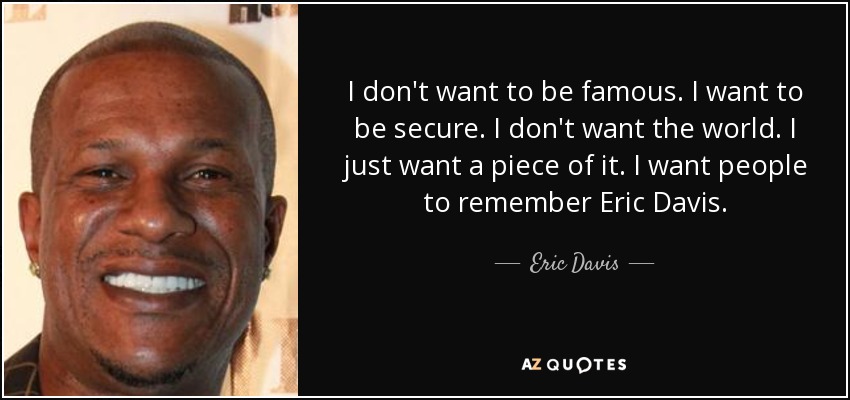 I don't want to be famous. I want to be secure. I don't want the world. I just want a piece of it. I want people to remember Eric Davis. - Eric Davis