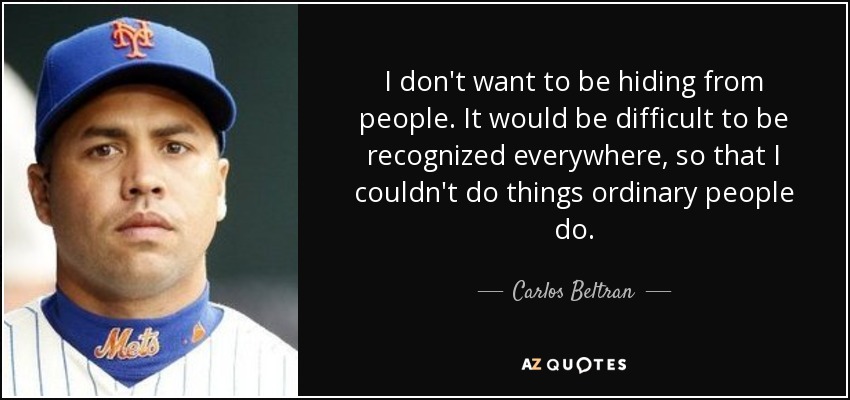 I don't want to be hiding from people. It would be difficult to be recognized everywhere, so that I couldn't do things ordinary people do. - Carlos Beltran