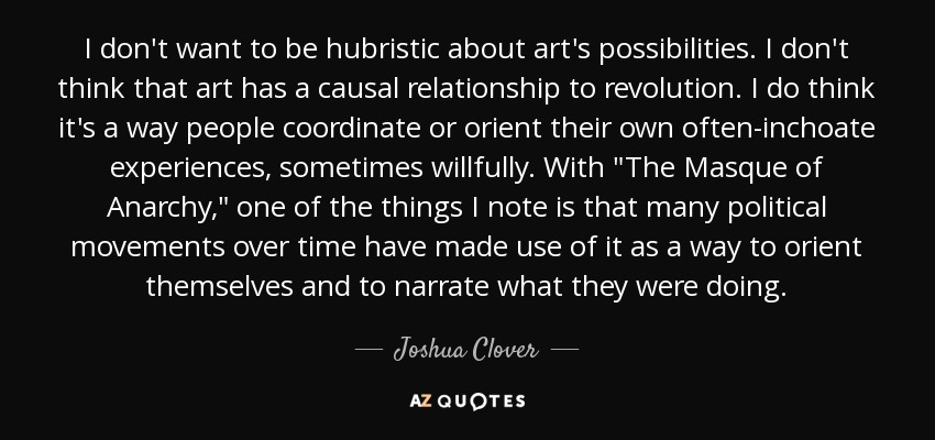 I don't want to be hubristic about art's possibilities. I don't think that art has a causal relationship to revolution. I do think it's a way people coordinate or orient their own often-inchoate experiences, sometimes willfully. With 